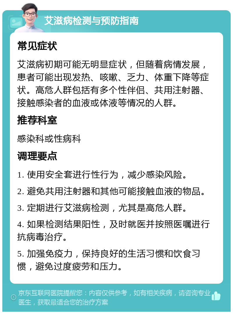 艾滋病检测与预防指南 常见症状 艾滋病初期可能无明显症状，但随着病情发展，患者可能出现发热、咳嗽、乏力、体重下降等症状。高危人群包括有多个性伴侣、共用注射器、接触感染者的血液或体液等情况的人群。 推荐科室 感染科或性病科 调理要点 1. 使用安全套进行性行为，减少感染风险。 2. 避免共用注射器和其他可能接触血液的物品。 3. 定期进行艾滋病检测，尤其是高危人群。 4. 如果检测结果阳性，及时就医并按照医嘱进行抗病毒治疗。 5. 加强免疫力，保持良好的生活习惯和饮食习惯，避免过度疲劳和压力。