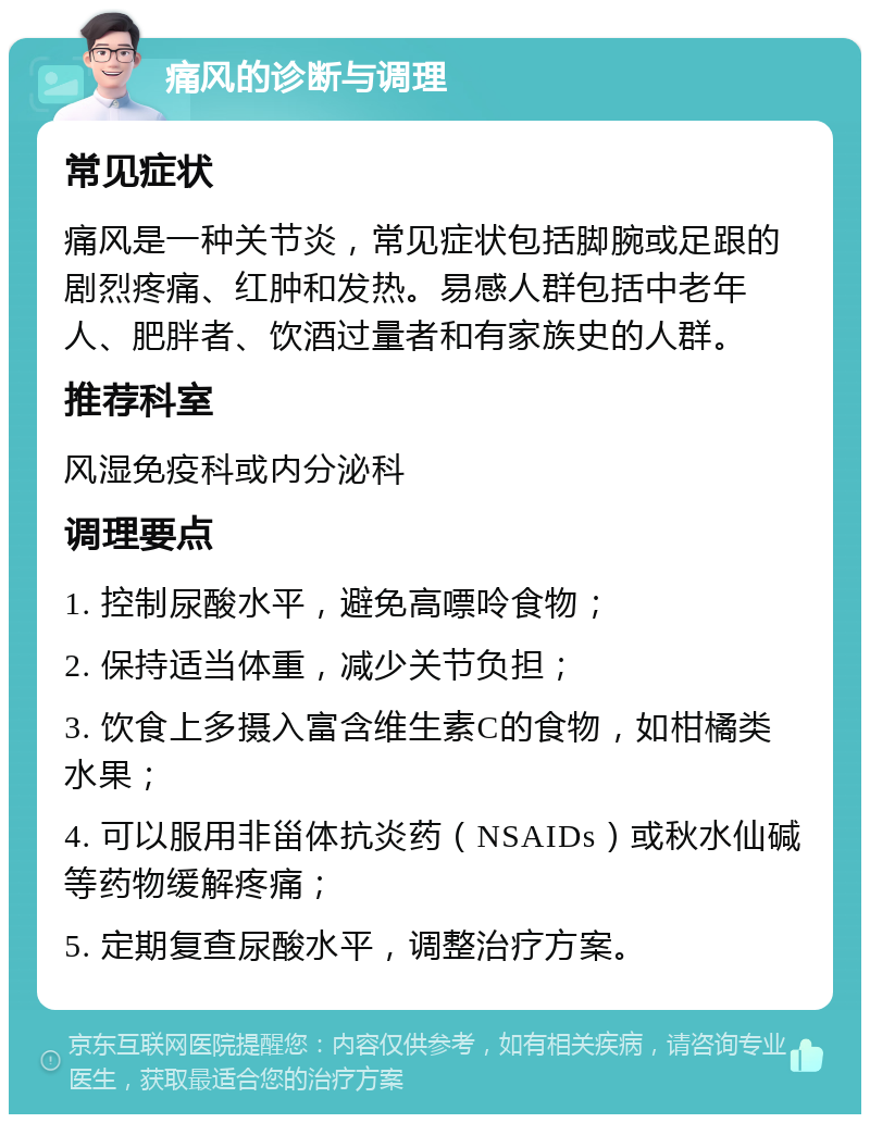 痛风的诊断与调理 常见症状 痛风是一种关节炎，常见症状包括脚腕或足跟的剧烈疼痛、红肿和发热。易感人群包括中老年人、肥胖者、饮酒过量者和有家族史的人群。 推荐科室 风湿免疫科或内分泌科 调理要点 1. 控制尿酸水平，避免高嘌呤食物； 2. 保持适当体重，减少关节负担； 3. 饮食上多摄入富含维生素C的食物，如柑橘类水果； 4. 可以服用非甾体抗炎药（NSAIDs）或秋水仙碱等药物缓解疼痛； 5. 定期复查尿酸水平，调整治疗方案。