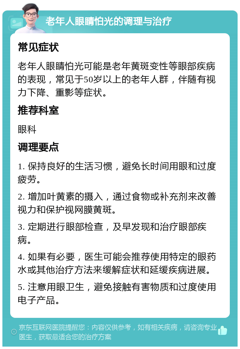 老年人眼睛怕光的调理与治疗 常见症状 老年人眼睛怕光可能是老年黄斑变性等眼部疾病的表现，常见于50岁以上的老年人群，伴随有视力下降、重影等症状。 推荐科室 眼科 调理要点 1. 保持良好的生活习惯，避免长时间用眼和过度疲劳。 2. 增加叶黄素的摄入，通过食物或补充剂来改善视力和保护视网膜黄斑。 3. 定期进行眼部检查，及早发现和治疗眼部疾病。 4. 如果有必要，医生可能会推荐使用特定的眼药水或其他治疗方法来缓解症状和延缓疾病进展。 5. 注意用眼卫生，避免接触有害物质和过度使用电子产品。