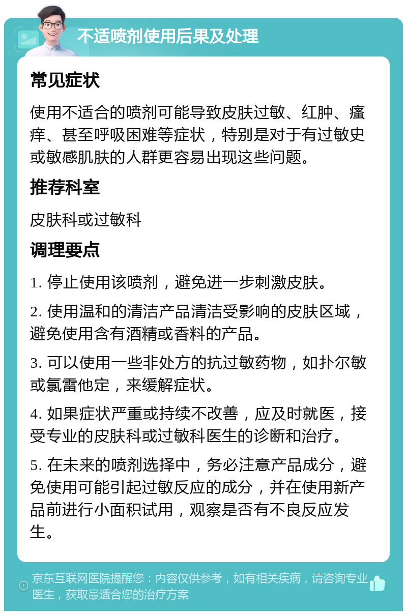 不适喷剂使用后果及处理 常见症状 使用不适合的喷剂可能导致皮肤过敏、红肿、瘙痒、甚至呼吸困难等症状，特别是对于有过敏史或敏感肌肤的人群更容易出现这些问题。 推荐科室 皮肤科或过敏科 调理要点 1. 停止使用该喷剂，避免进一步刺激皮肤。 2. 使用温和的清洁产品清洁受影响的皮肤区域，避免使用含有酒精或香料的产品。 3. 可以使用一些非处方的抗过敏药物，如扑尔敏或氯雷他定，来缓解症状。 4. 如果症状严重或持续不改善，应及时就医，接受专业的皮肤科或过敏科医生的诊断和治疗。 5. 在未来的喷剂选择中，务必注意产品成分，避免使用可能引起过敏反应的成分，并在使用新产品前进行小面积试用，观察是否有不良反应发生。