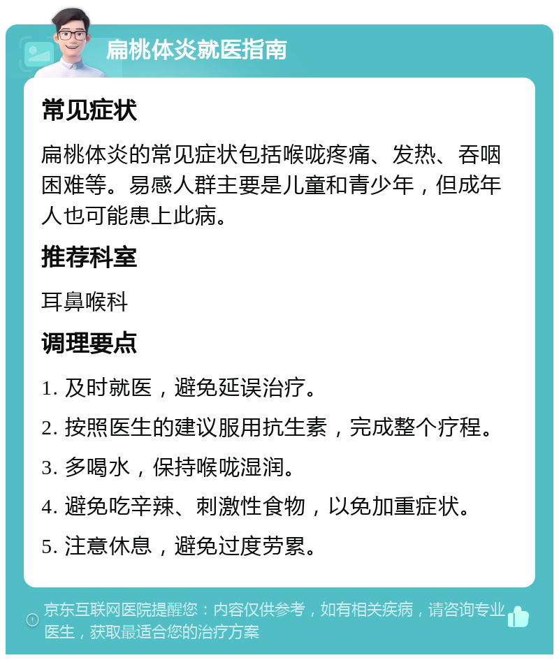 扁桃体炎就医指南 常见症状 扁桃体炎的常见症状包括喉咙疼痛、发热、吞咽困难等。易感人群主要是儿童和青少年，但成年人也可能患上此病。 推荐科室 耳鼻喉科 调理要点 1. 及时就医，避免延误治疗。 2. 按照医生的建议服用抗生素，完成整个疗程。 3. 多喝水，保持喉咙湿润。 4. 避免吃辛辣、刺激性食物，以免加重症状。 5. 注意休息，避免过度劳累。