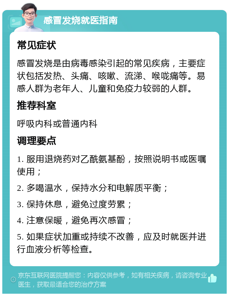 感冒发烧就医指南 常见症状 感冒发烧是由病毒感染引起的常见疾病，主要症状包括发热、头痛、咳嗽、流涕、喉咙痛等。易感人群为老年人、儿童和免疫力较弱的人群。 推荐科室 呼吸内科或普通内科 调理要点 1. 服用退烧药对乙酰氨基酚，按照说明书或医嘱使用； 2. 多喝温水，保持水分和电解质平衡； 3. 保持休息，避免过度劳累； 4. 注意保暖，避免再次感冒； 5. 如果症状加重或持续不改善，应及时就医并进行血液分析等检查。