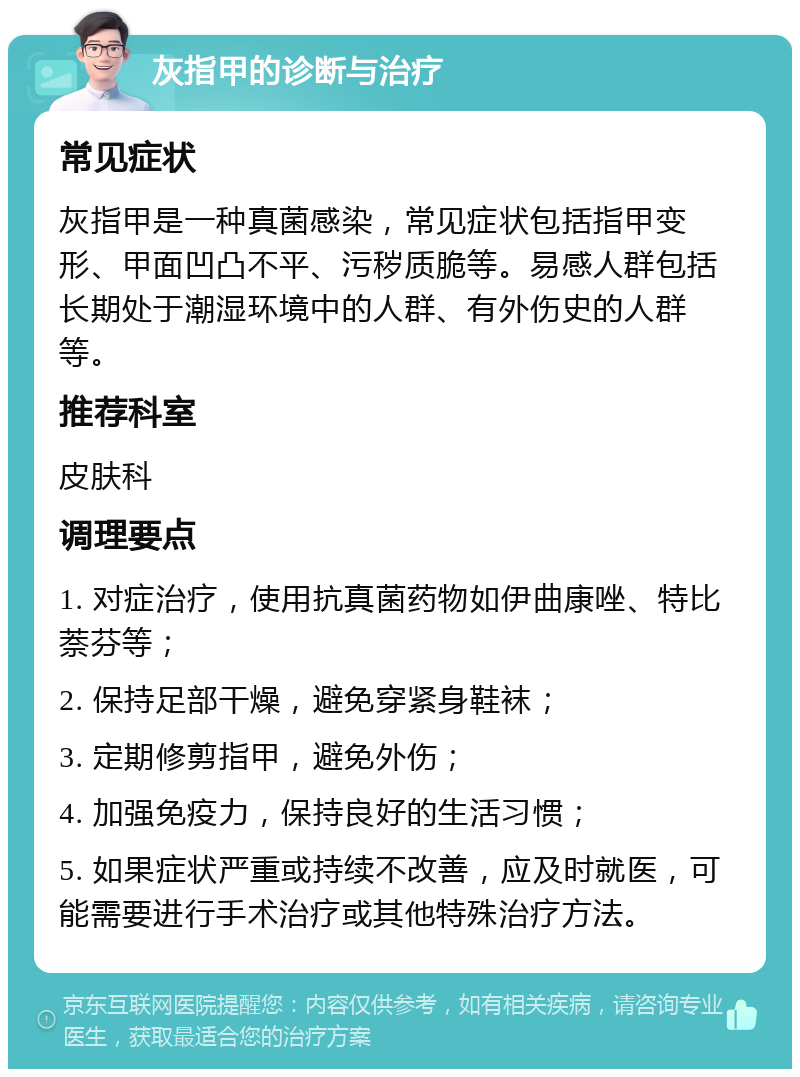 灰指甲的诊断与治疗 常见症状 灰指甲是一种真菌感染，常见症状包括指甲变形、甲面凹凸不平、污秽质脆等。易感人群包括长期处于潮湿环境中的人群、有外伤史的人群等。 推荐科室 皮肤科 调理要点 1. 对症治疗，使用抗真菌药物如伊曲康唑、特比萘芬等； 2. 保持足部干燥，避免穿紧身鞋袜； 3. 定期修剪指甲，避免外伤； 4. 加强免疫力，保持良好的生活习惯； 5. 如果症状严重或持续不改善，应及时就医，可能需要进行手术治疗或其他特殊治疗方法。