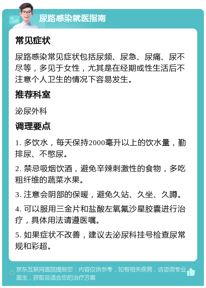 尿路感染就医指南 常见症状 尿路感染常见症状包括尿频、尿急、尿痛、尿不尽等，多见于女性，尤其是在经期或性生活后不注意个人卫生的情况下容易发生。 推荐科室 泌尿外科 调理要点 1. 多饮水，每天保持2000毫升以上的饮水量，勤排尿、不憋尿。 2. 禁忌吸烟饮酒，避免辛辣刺激性的食物，多吃粗纤维的蔬菜水果。 3. 注意会阴部的保暖，避免久站、久坐、久蹲。 4. 可以服用三金片和盐酸左氧氟沙星胶囊进行治疗，具体用法请遵医嘱。 5. 如果症状不改善，建议去泌尿科挂号检查尿常规和彩超。