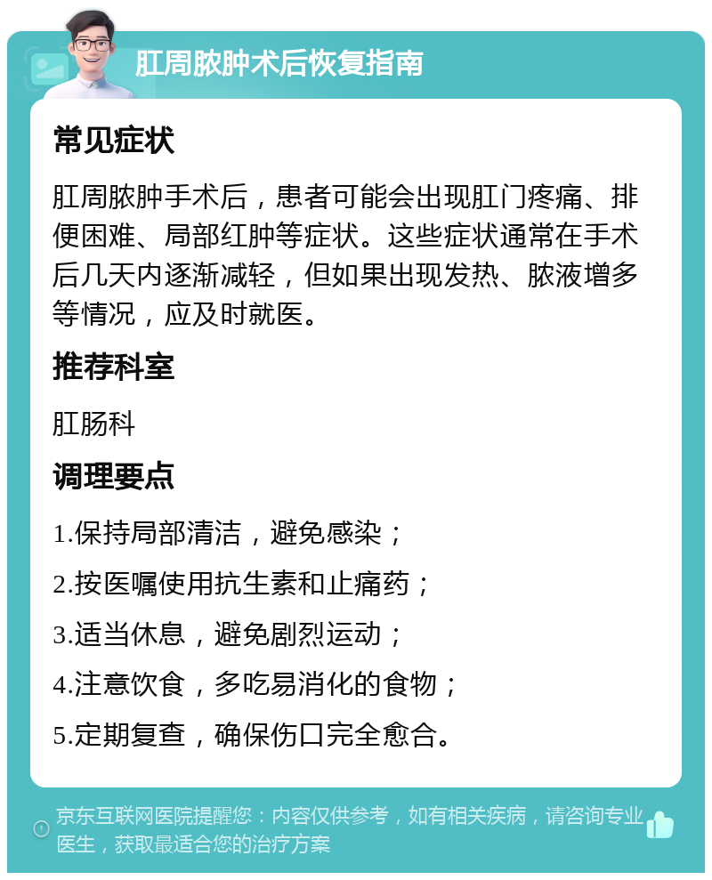 肛周脓肿术后恢复指南 常见症状 肛周脓肿手术后，患者可能会出现肛门疼痛、排便困难、局部红肿等症状。这些症状通常在手术后几天内逐渐减轻，但如果出现发热、脓液增多等情况，应及时就医。 推荐科室 肛肠科 调理要点 1.保持局部清洁，避免感染； 2.按医嘱使用抗生素和止痛药； 3.适当休息，避免剧烈运动； 4.注意饮食，多吃易消化的食物； 5.定期复查，确保伤口完全愈合。