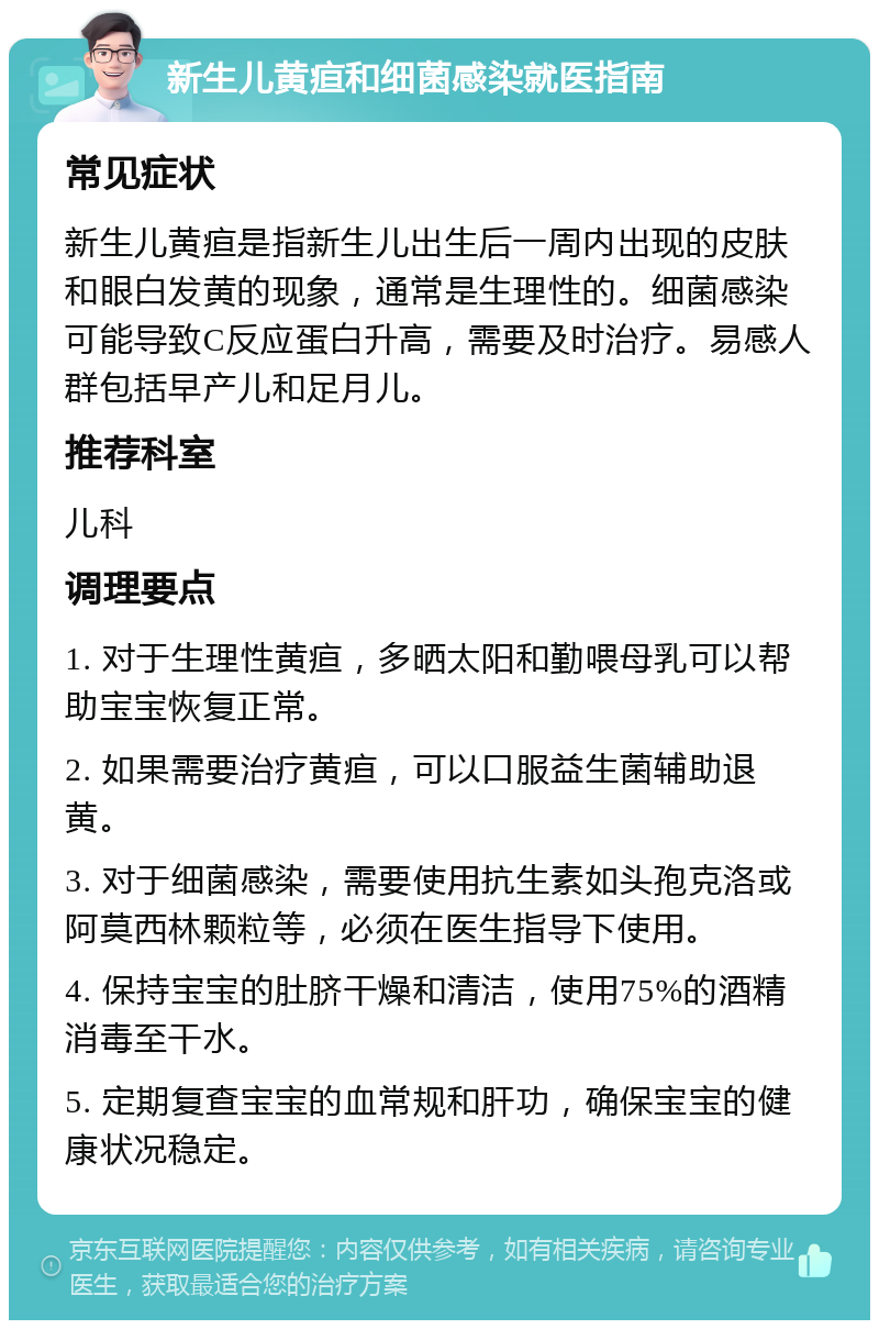 新生儿黄疸和细菌感染就医指南 常见症状 新生儿黄疸是指新生儿出生后一周内出现的皮肤和眼白发黄的现象，通常是生理性的。细菌感染可能导致C反应蛋白升高，需要及时治疗。易感人群包括早产儿和足月儿。 推荐科室 儿科 调理要点 1. 对于生理性黄疸，多晒太阳和勤喂母乳可以帮助宝宝恢复正常。 2. 如果需要治疗黄疸，可以口服益生菌辅助退黄。 3. 对于细菌感染，需要使用抗生素如头孢克洛或阿莫西林颗粒等，必须在医生指导下使用。 4. 保持宝宝的肚脐干燥和清洁，使用75%的酒精消毒至干水。 5. 定期复查宝宝的血常规和肝功，确保宝宝的健康状况稳定。