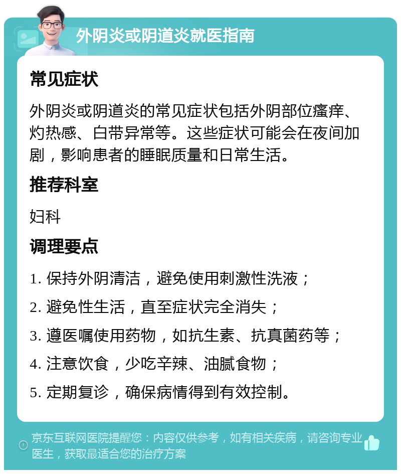 外阴炎或阴道炎就医指南 常见症状 外阴炎或阴道炎的常见症状包括外阴部位瘙痒、灼热感、白带异常等。这些症状可能会在夜间加剧，影响患者的睡眠质量和日常生活。 推荐科室 妇科 调理要点 1. 保持外阴清洁，避免使用刺激性洗液； 2. 避免性生活，直至症状完全消失； 3. 遵医嘱使用药物，如抗生素、抗真菌药等； 4. 注意饮食，少吃辛辣、油腻食物； 5. 定期复诊，确保病情得到有效控制。