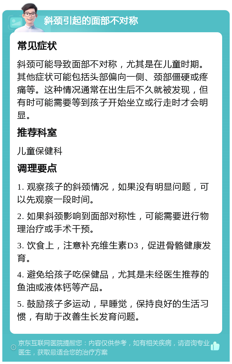 斜颈引起的面部不对称 常见症状 斜颈可能导致面部不对称，尤其是在儿童时期。其他症状可能包括头部偏向一侧、颈部僵硬或疼痛等。这种情况通常在出生后不久就被发现，但有时可能需要等到孩子开始坐立或行走时才会明显。 推荐科室 儿童保健科 调理要点 1. 观察孩子的斜颈情况，如果没有明显问题，可以先观察一段时间。 2. 如果斜颈影响到面部对称性，可能需要进行物理治疗或手术干预。 3. 饮食上，注意补充维生素D3，促进骨骼健康发育。 4. 避免给孩子吃保健品，尤其是未经医生推荐的鱼油或液体钙等产品。 5. 鼓励孩子多运动，早睡觉，保持良好的生活习惯，有助于改善生长发育问题。