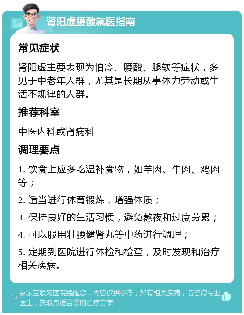 肾阳虚腰酸就医指南 常见症状 肾阳虚主要表现为怕冷、腰酸、腿软等症状，多见于中老年人群，尤其是长期从事体力劳动或生活不规律的人群。 推荐科室 中医内科或肾病科 调理要点 1. 饮食上应多吃温补食物，如羊肉、牛肉、鸡肉等； 2. 适当进行体育锻炼，增强体质； 3. 保持良好的生活习惯，避免熬夜和过度劳累； 4. 可以服用壮腰健肾丸等中药进行调理； 5. 定期到医院进行体检和检查，及时发现和治疗相关疾病。