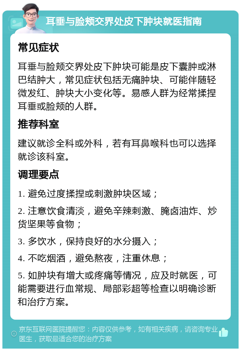 耳垂与脸颊交界处皮下肿块就医指南 常见症状 耳垂与脸颊交界处皮下肿块可能是皮下囊肿或淋巴结肿大，常见症状包括无痛肿块、可能伴随轻微发红、肿块大小变化等。易感人群为经常揉捏耳垂或脸颊的人群。 推荐科室 建议就诊全科或外科，若有耳鼻喉科也可以选择就诊该科室。 调理要点 1. 避免过度揉捏或刺激肿块区域； 2. 注意饮食清淡，避免辛辣刺激、腌卤油炸、炒货坚果等食物； 3. 多饮水，保持良好的水分摄入； 4. 不吃烟酒，避免熬夜，注重休息； 5. 如肿块有增大或疼痛等情况，应及时就医，可能需要进行血常规、局部彩超等检查以明确诊断和治疗方案。