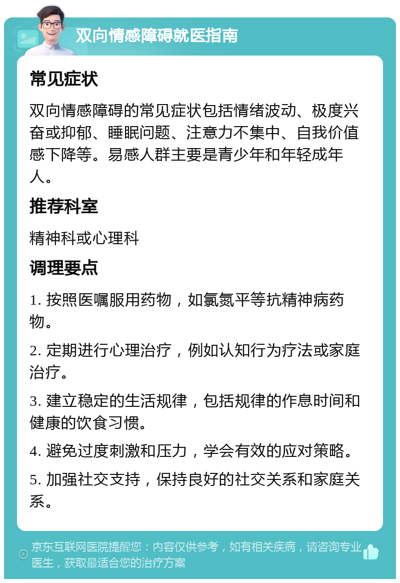 双向情感障碍就医指南 常见症状 双向情感障碍的常见症状包括情绪波动、极度兴奋或抑郁、睡眠问题、注意力不集中、自我价值感下降等。易感人群主要是青少年和年轻成年人。 推荐科室 精神科或心理科 调理要点 1. 按照医嘱服用药物，如氯氮平等抗精神病药物。 2. 定期进行心理治疗，例如认知行为疗法或家庭治疗。 3. 建立稳定的生活规律，包括规律的作息时间和健康的饮食习惯。 4. 避免过度刺激和压力，学会有效的应对策略。 5. 加强社交支持，保持良好的社交关系和家庭关系。