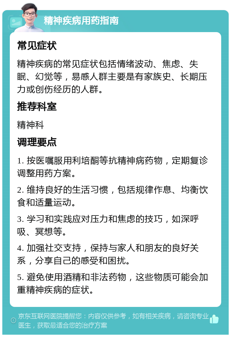 精神疾病用药指南 常见症状 精神疾病的常见症状包括情绪波动、焦虑、失眠、幻觉等，易感人群主要是有家族史、长期压力或创伤经历的人群。 推荐科室 精神科 调理要点 1. 按医嘱服用利培酮等抗精神病药物，定期复诊调整用药方案。 2. 维持良好的生活习惯，包括规律作息、均衡饮食和适量运动。 3. 学习和实践应对压力和焦虑的技巧，如深呼吸、冥想等。 4. 加强社交支持，保持与家人和朋友的良好关系，分享自己的感受和困扰。 5. 避免使用酒精和非法药物，这些物质可能会加重精神疾病的症状。