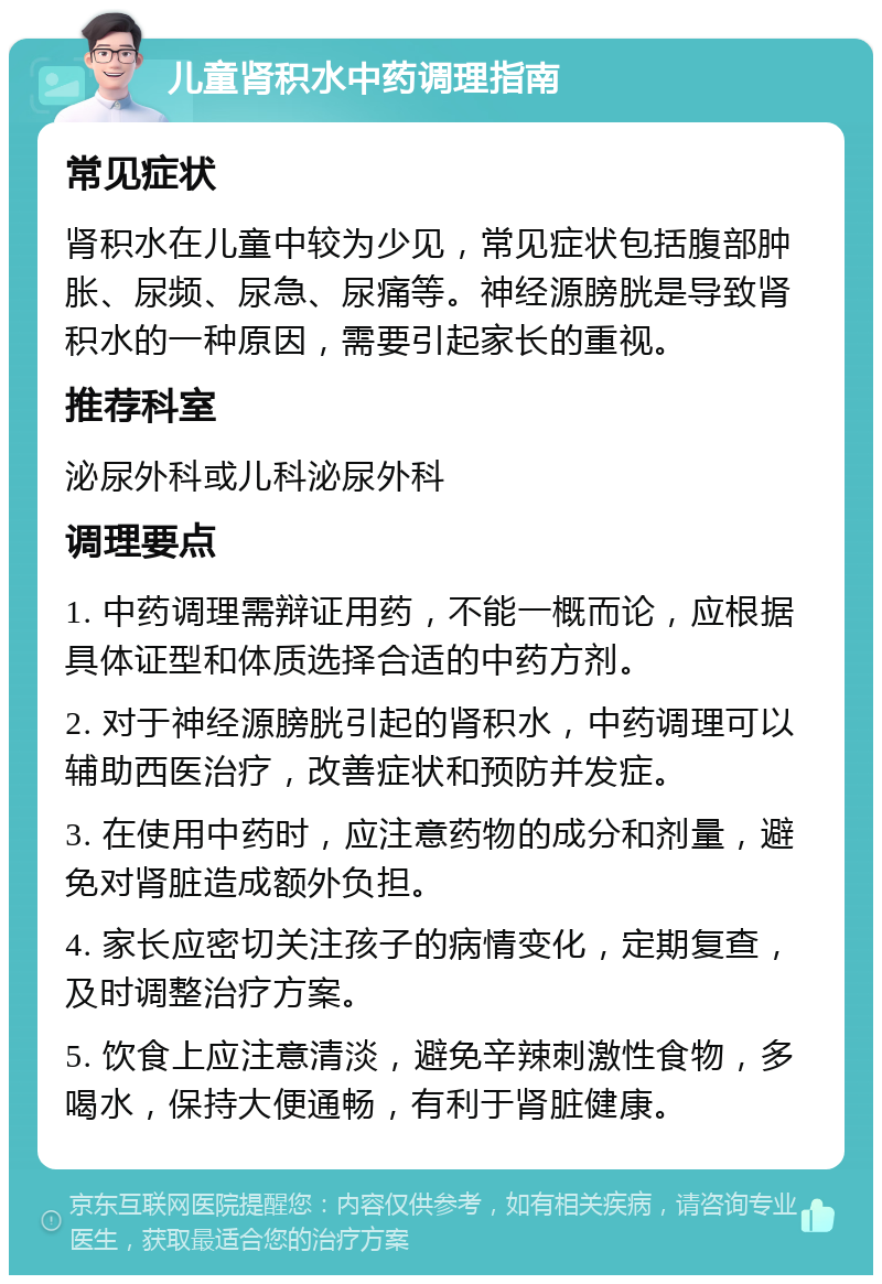 儿童肾积水中药调理指南 常见症状 肾积水在儿童中较为少见，常见症状包括腹部肿胀、尿频、尿急、尿痛等。神经源膀胱是导致肾积水的一种原因，需要引起家长的重视。 推荐科室 泌尿外科或儿科泌尿外科 调理要点 1. 中药调理需辩证用药，不能一概而论，应根据具体证型和体质选择合适的中药方剂。 2. 对于神经源膀胱引起的肾积水，中药调理可以辅助西医治疗，改善症状和预防并发症。 3. 在使用中药时，应注意药物的成分和剂量，避免对肾脏造成额外负担。 4. 家长应密切关注孩子的病情变化，定期复查，及时调整治疗方案。 5. 饮食上应注意清淡，避免辛辣刺激性食物，多喝水，保持大便通畅，有利于肾脏健康。