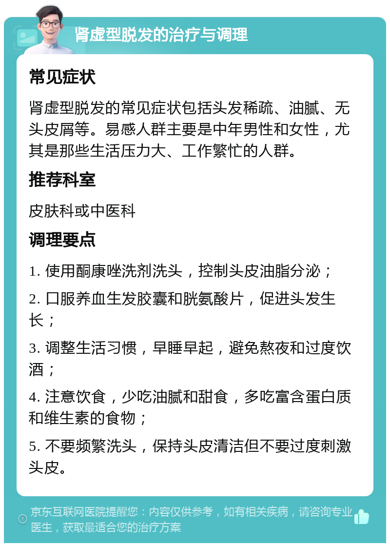 肾虚型脱发的治疗与调理 常见症状 肾虚型脱发的常见症状包括头发稀疏、油腻、无头皮屑等。易感人群主要是中年男性和女性，尤其是那些生活压力大、工作繁忙的人群。 推荐科室 皮肤科或中医科 调理要点 1. 使用酮康唑洗剂洗头，控制头皮油脂分泌； 2. 口服养血生发胶囊和胱氨酸片，促进头发生长； 3. 调整生活习惯，早睡早起，避免熬夜和过度饮酒； 4. 注意饮食，少吃油腻和甜食，多吃富含蛋白质和维生素的食物； 5. 不要频繁洗头，保持头皮清洁但不要过度刺激头皮。