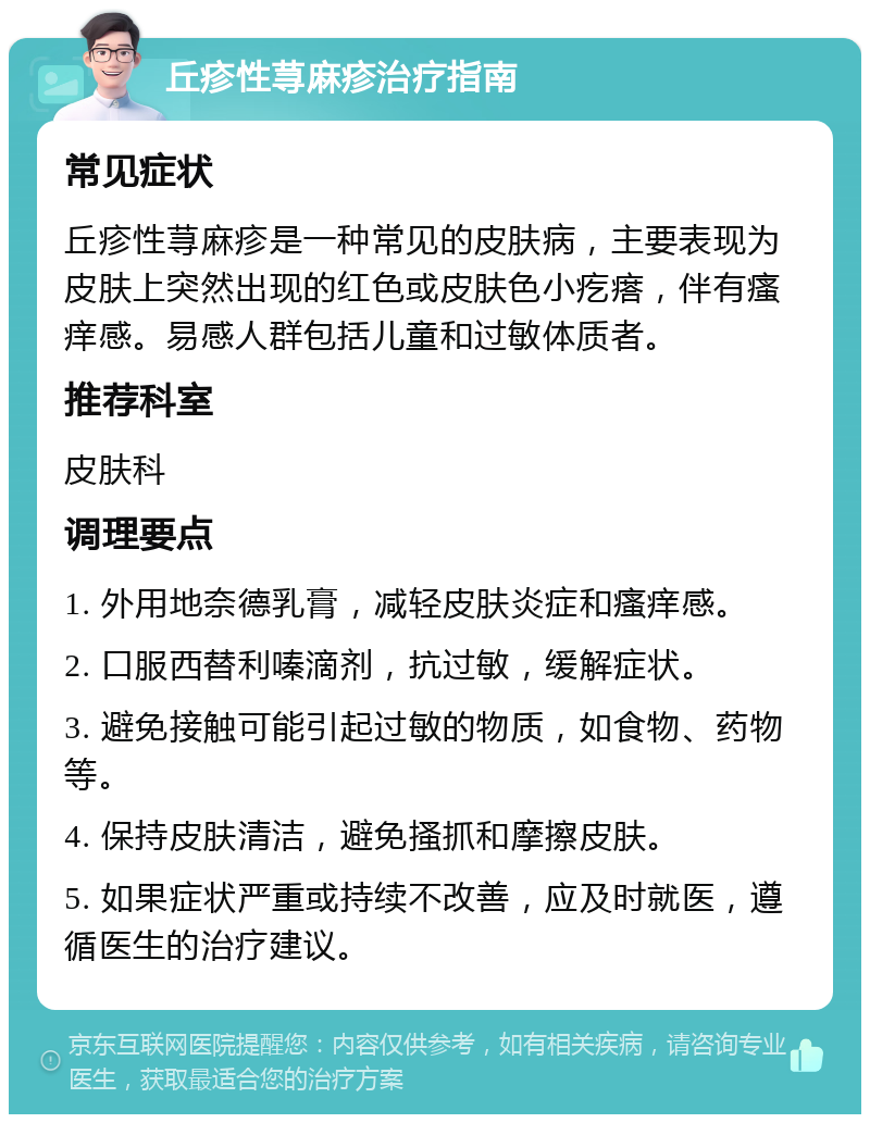 丘疹性荨麻疹治疗指南 常见症状 丘疹性荨麻疹是一种常见的皮肤病，主要表现为皮肤上突然出现的红色或皮肤色小疙瘩，伴有瘙痒感。易感人群包括儿童和过敏体质者。 推荐科室 皮肤科 调理要点 1. 外用地奈德乳膏，减轻皮肤炎症和瘙痒感。 2. 口服西替利嗪滴剂，抗过敏，缓解症状。 3. 避免接触可能引起过敏的物质，如食物、药物等。 4. 保持皮肤清洁，避免搔抓和摩擦皮肤。 5. 如果症状严重或持续不改善，应及时就医，遵循医生的治疗建议。