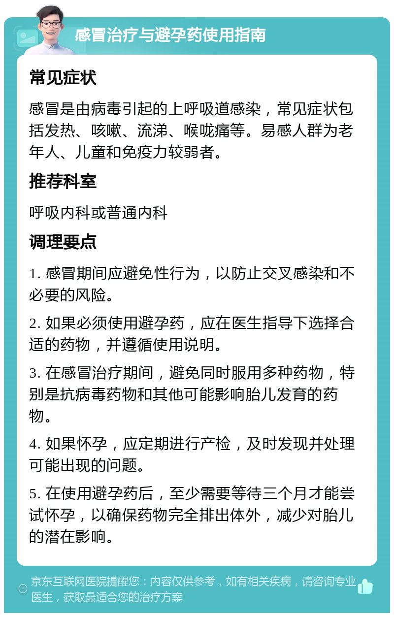 感冒治疗与避孕药使用指南 常见症状 感冒是由病毒引起的上呼吸道感染，常见症状包括发热、咳嗽、流涕、喉咙痛等。易感人群为老年人、儿童和免疫力较弱者。 推荐科室 呼吸内科或普通内科 调理要点 1. 感冒期间应避免性行为，以防止交叉感染和不必要的风险。 2. 如果必须使用避孕药，应在医生指导下选择合适的药物，并遵循使用说明。 3. 在感冒治疗期间，避免同时服用多种药物，特别是抗病毒药物和其他可能影响胎儿发育的药物。 4. 如果怀孕，应定期进行产检，及时发现并处理可能出现的问题。 5. 在使用避孕药后，至少需要等待三个月才能尝试怀孕，以确保药物完全排出体外，减少对胎儿的潜在影响。