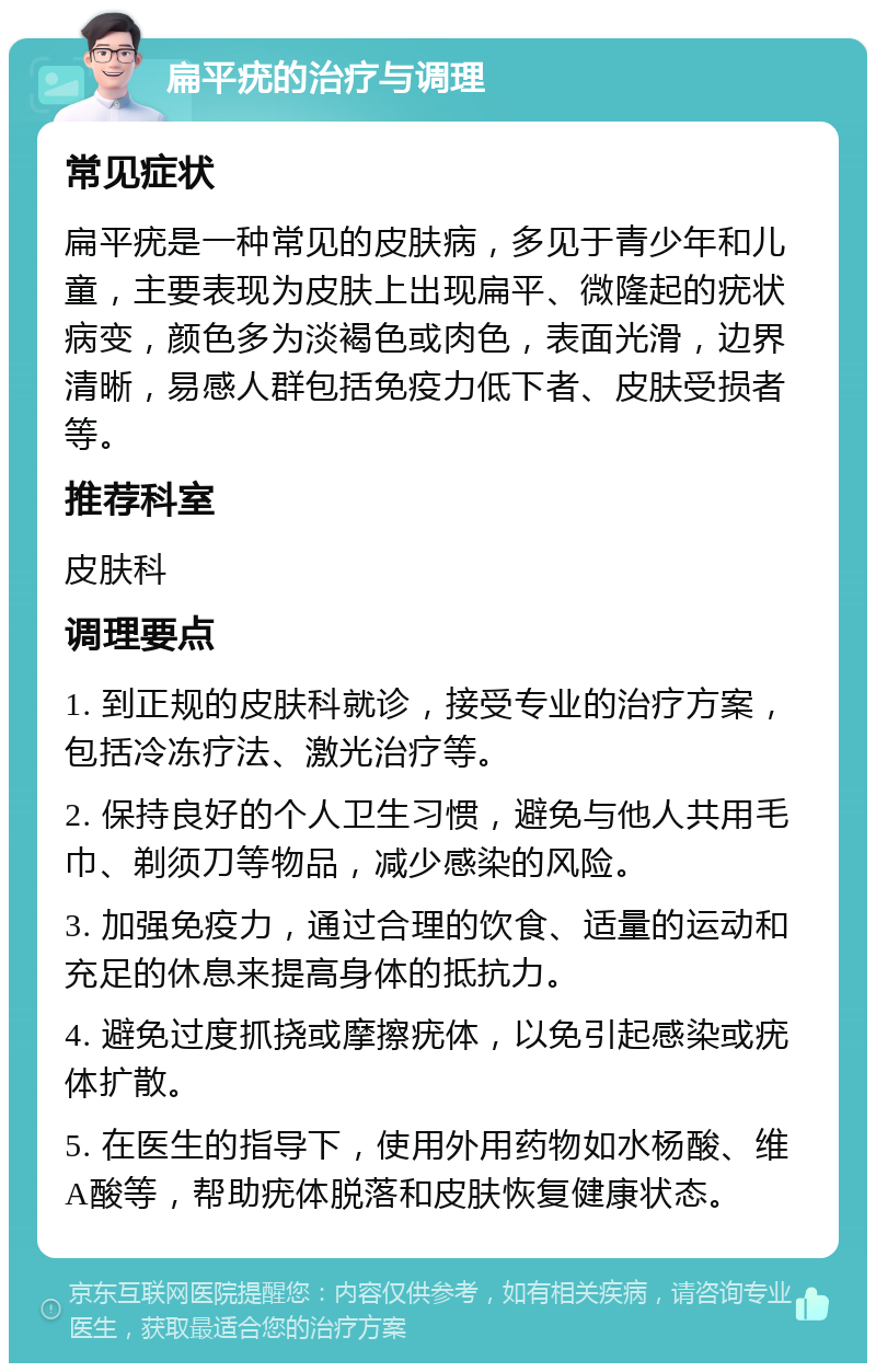 扁平疣的治疗与调理 常见症状 扁平疣是一种常见的皮肤病，多见于青少年和儿童，主要表现为皮肤上出现扁平、微隆起的疣状病变，颜色多为淡褐色或肉色，表面光滑，边界清晰，易感人群包括免疫力低下者、皮肤受损者等。 推荐科室 皮肤科 调理要点 1. 到正规的皮肤科就诊，接受专业的治疗方案，包括冷冻疗法、激光治疗等。 2. 保持良好的个人卫生习惯，避免与他人共用毛巾、剃须刀等物品，减少感染的风险。 3. 加强免疫力，通过合理的饮食、适量的运动和充足的休息来提高身体的抵抗力。 4. 避免过度抓挠或摩擦疣体，以免引起感染或疣体扩散。 5. 在医生的指导下，使用外用药物如水杨酸、维A酸等，帮助疣体脱落和皮肤恢复健康状态。