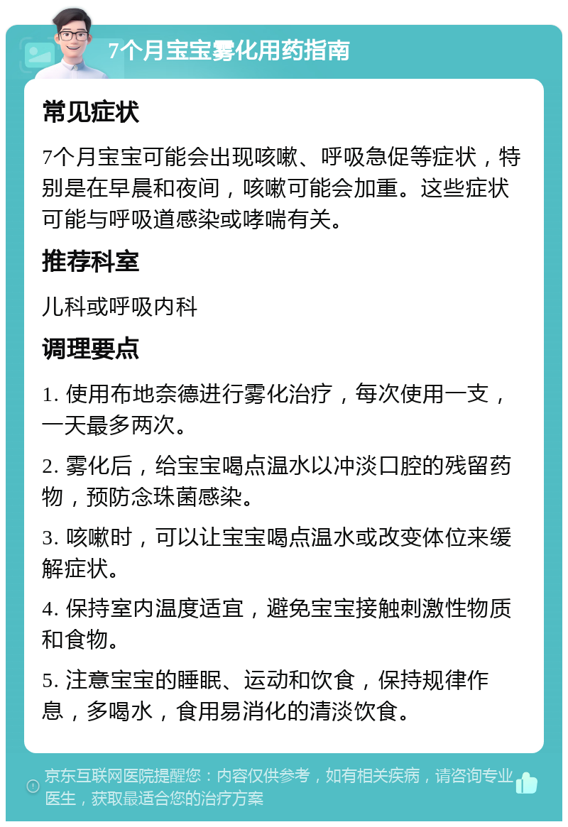 7个月宝宝雾化用药指南 常见症状 7个月宝宝可能会出现咳嗽、呼吸急促等症状，特别是在早晨和夜间，咳嗽可能会加重。这些症状可能与呼吸道感染或哮喘有关。 推荐科室 儿科或呼吸内科 调理要点 1. 使用布地奈德进行雾化治疗，每次使用一支，一天最多两次。 2. 雾化后，给宝宝喝点温水以冲淡口腔的残留药物，预防念珠菌感染。 3. 咳嗽时，可以让宝宝喝点温水或改变体位来缓解症状。 4. 保持室内温度适宜，避免宝宝接触刺激性物质和食物。 5. 注意宝宝的睡眠、运动和饮食，保持规律作息，多喝水，食用易消化的清淡饮食。