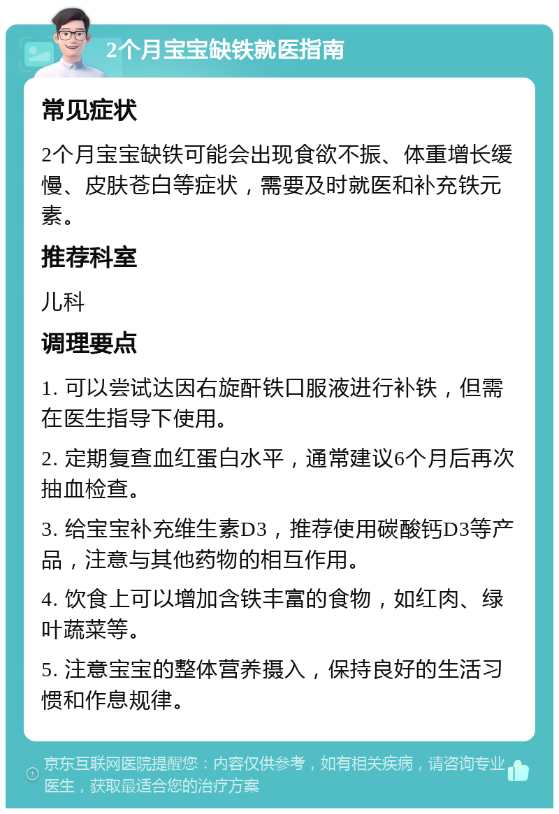 2个月宝宝缺铁就医指南 常见症状 2个月宝宝缺铁可能会出现食欲不振、体重增长缓慢、皮肤苍白等症状，需要及时就医和补充铁元素。 推荐科室 儿科 调理要点 1. 可以尝试达因右旋酐铁口服液进行补铁，但需在医生指导下使用。 2. 定期复查血红蛋白水平，通常建议6个月后再次抽血检查。 3. 给宝宝补充维生素D3，推荐使用碳酸钙D3等产品，注意与其他药物的相互作用。 4. 饮食上可以增加含铁丰富的食物，如红肉、绿叶蔬菜等。 5. 注意宝宝的整体营养摄入，保持良好的生活习惯和作息规律。