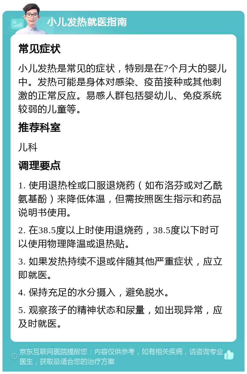 小儿发热就医指南 常见症状 小儿发热是常见的症状，特别是在7个月大的婴儿中。发热可能是身体对感染、疫苗接种或其他刺激的正常反应。易感人群包括婴幼儿、免疫系统较弱的儿童等。 推荐科室 儿科 调理要点 1. 使用退热栓或口服退烧药（如布洛芬或对乙酰氨基酚）来降低体温，但需按照医生指示和药品说明书使用。 2. 在38.5度以上时使用退烧药，38.5度以下时可以使用物理降温或退热贴。 3. 如果发热持续不退或伴随其他严重症状，应立即就医。 4. 保持充足的水分摄入，避免脱水。 5. 观察孩子的精神状态和尿量，如出现异常，应及时就医。