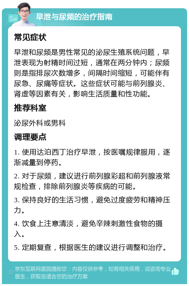 早泄与尿频的治疗指南 常见症状 早泄和尿频是男性常见的泌尿生殖系统问题，早泄表现为射精时间过短，通常在两分钟内；尿频则是指排尿次数增多，间隔时间缩短，可能伴有尿急、尿痛等症状。这些症状可能与前列腺炎、肾虚等因素有关，影响生活质量和性功能。 推荐科室 泌尿外科或男科 调理要点 1. 使用达泊西丁治疗早泄，按医嘱规律服用，逐渐减量到停药。 2. 对于尿频，建议进行前列腺彩超和前列腺液常规检查，排除前列腺炎等疾病的可能。 3. 保持良好的生活习惯，避免过度疲劳和精神压力。 4. 饮食上注意清淡，避免辛辣刺激性食物的摄入。 5. 定期复查，根据医生的建议进行调整和治疗。