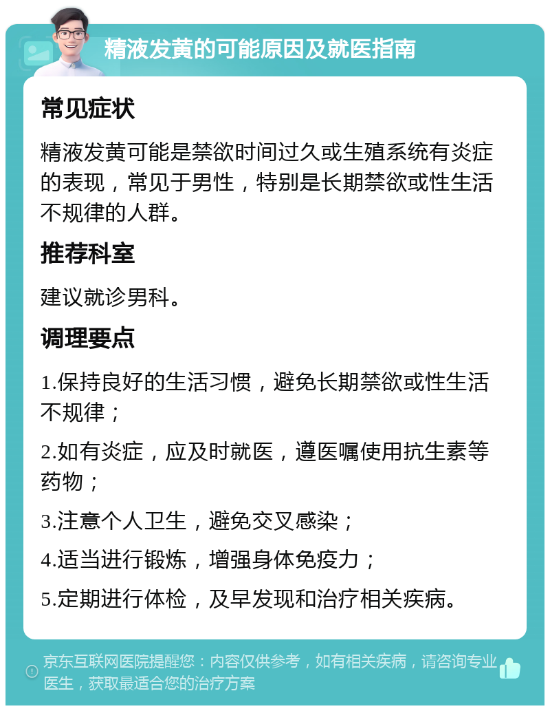 精液发黄的可能原因及就医指南 常见症状 精液发黄可能是禁欲时间过久或生殖系统有炎症的表现，常见于男性，特别是长期禁欲或性生活不规律的人群。 推荐科室 建议就诊男科。 调理要点 1.保持良好的生活习惯，避免长期禁欲或性生活不规律； 2.如有炎症，应及时就医，遵医嘱使用抗生素等药物； 3.注意个人卫生，避免交叉感染； 4.适当进行锻炼，增强身体免疫力； 5.定期进行体检，及早发现和治疗相关疾病。