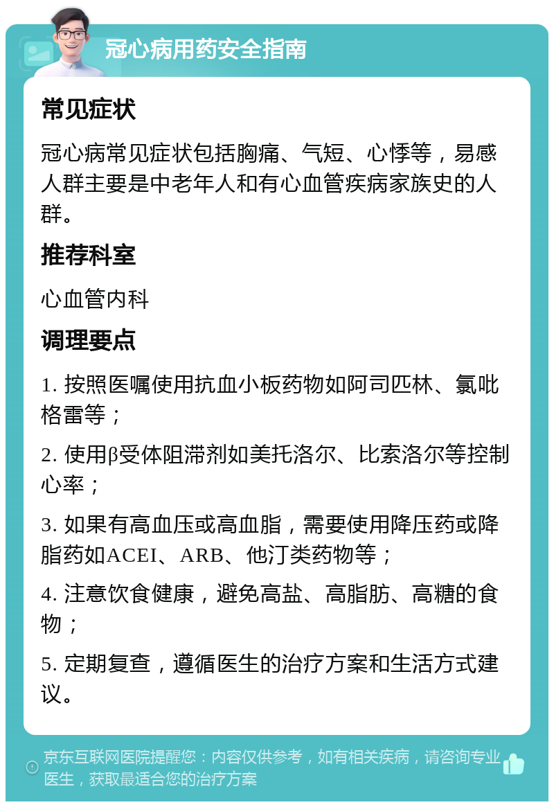 冠心病用药安全指南 常见症状 冠心病常见症状包括胸痛、气短、心悸等，易感人群主要是中老年人和有心血管疾病家族史的人群。 推荐科室 心血管内科 调理要点 1. 按照医嘱使用抗血小板药物如阿司匹林、氯吡格雷等； 2. 使用β受体阻滞剂如美托洛尔、比索洛尔等控制心率； 3. 如果有高血压或高血脂，需要使用降压药或降脂药如ACEI、ARB、他汀类药物等； 4. 注意饮食健康，避免高盐、高脂肪、高糖的食物； 5. 定期复查，遵循医生的治疗方案和生活方式建议。