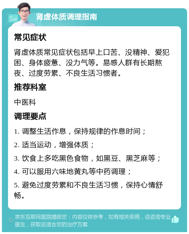 肾虚体质调理指南 常见症状 肾虚体质常见症状包括早上口苦、没精神、爱犯困、身体疲惫、没力气等。易感人群有长期熬夜、过度劳累、不良生活习惯者。 推荐科室 中医科 调理要点 1. 调整生活作息，保持规律的作息时间； 2. 适当运动，增强体质； 3. 饮食上多吃黑色食物，如黑豆、黑芝麻等； 4. 可以服用六味地黄丸等中药调理； 5. 避免过度劳累和不良生活习惯，保持心情舒畅。