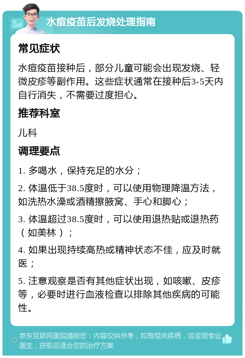 水痘疫苗后发烧处理指南 常见症状 水痘疫苗接种后，部分儿童可能会出现发烧、轻微皮疹等副作用。这些症状通常在接种后3-5天内自行消失，不需要过度担心。 推荐科室 儿科 调理要点 1. 多喝水，保持充足的水分； 2. 体温低于38.5度时，可以使用物理降温方法，如洗热水澡或酒精擦腋窝、手心和脚心； 3. 体温超过38.5度时，可以使用退热贴或退热药（如美林）； 4. 如果出现持续高热或精神状态不佳，应及时就医； 5. 注意观察是否有其他症状出现，如咳嗽、皮疹等，必要时进行血液检查以排除其他疾病的可能性。