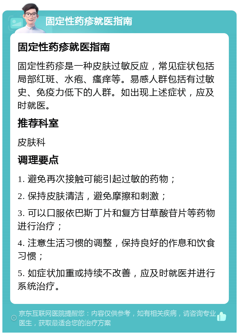 固定性药疹就医指南 固定性药疹就医指南 固定性药疹是一种皮肤过敏反应，常见症状包括局部红斑、水疱、瘙痒等。易感人群包括有过敏史、免疫力低下的人群。如出现上述症状，应及时就医。 推荐科室 皮肤科 调理要点 1. 避免再次接触可能引起过敏的药物； 2. 保持皮肤清洁，避免摩擦和刺激； 3. 可以口服依巴斯丁片和复方甘草酸苷片等药物进行治疗； 4. 注意生活习惯的调整，保持良好的作息和饮食习惯； 5. 如症状加重或持续不改善，应及时就医并进行系统治疗。