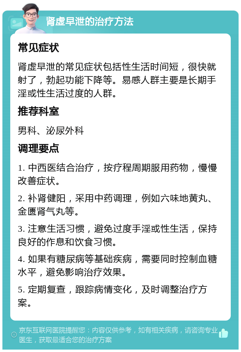 肾虚早泄的治疗方法 常见症状 肾虚早泄的常见症状包括性生活时间短，很快就射了，勃起功能下降等。易感人群主要是长期手淫或性生活过度的人群。 推荐科室 男科、泌尿外科 调理要点 1. 中西医结合治疗，按疗程周期服用药物，慢慢改善症状。 2. 补肾健阳，采用中药调理，例如六味地黄丸、金匮肾气丸等。 3. 注意生活习惯，避免过度手淫或性生活，保持良好的作息和饮食习惯。 4. 如果有糖尿病等基础疾病，需要同时控制血糖水平，避免影响治疗效果。 5. 定期复查，跟踪病情变化，及时调整治疗方案。