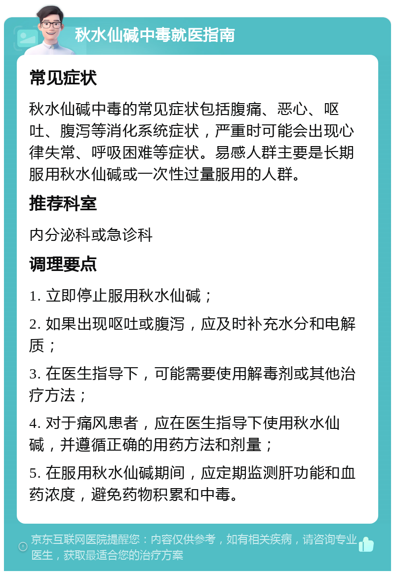 秋水仙碱中毒就医指南 常见症状 秋水仙碱中毒的常见症状包括腹痛、恶心、呕吐、腹泻等消化系统症状，严重时可能会出现心律失常、呼吸困难等症状。易感人群主要是长期服用秋水仙碱或一次性过量服用的人群。 推荐科室 内分泌科或急诊科 调理要点 1. 立即停止服用秋水仙碱； 2. 如果出现呕吐或腹泻，应及时补充水分和电解质； 3. 在医生指导下，可能需要使用解毒剂或其他治疗方法； 4. 对于痛风患者，应在医生指导下使用秋水仙碱，并遵循正确的用药方法和剂量； 5. 在服用秋水仙碱期间，应定期监测肝功能和血药浓度，避免药物积累和中毒。