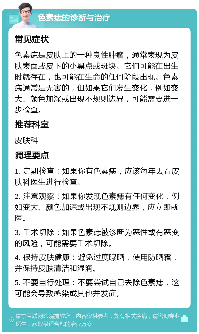 色素痣的诊断与治疗 常见症状 色素痣是皮肤上的一种良性肿瘤，通常表现为皮肤表面或皮下的小黑点或斑块。它们可能在出生时就存在，也可能在生命的任何阶段出现。色素痣通常是无害的，但如果它们发生变化，例如变大、颜色加深或出现不规则边界，可能需要进一步检查。 推荐科室 皮肤科 调理要点 1. 定期检查：如果你有色素痣，应该每年去看皮肤科医生进行检查。 2. 注意观察：如果你发现色素痣有任何变化，例如变大、颜色加深或出现不规则边界，应立即就医。 3. 手术切除：如果色素痣被诊断为恶性或有恶变的风险，可能需要手术切除。 4. 保持皮肤健康：避免过度曝晒，使用防晒霜，并保持皮肤清洁和湿润。 5. 不要自行处理：不要尝试自己去除色素痣，这可能会导致感染或其他并发症。