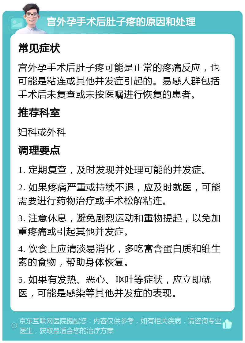 宫外孕手术后肚子疼的原因和处理 常见症状 宫外孕手术后肚子疼可能是正常的疼痛反应，也可能是粘连或其他并发症引起的。易感人群包括手术后未复查或未按医嘱进行恢复的患者。 推荐科室 妇科或外科 调理要点 1. 定期复查，及时发现并处理可能的并发症。 2. 如果疼痛严重或持续不退，应及时就医，可能需要进行药物治疗或手术松解粘连。 3. 注意休息，避免剧烈运动和重物提起，以免加重疼痛或引起其他并发症。 4. 饮食上应清淡易消化，多吃富含蛋白质和维生素的食物，帮助身体恢复。 5. 如果有发热、恶心、呕吐等症状，应立即就医，可能是感染等其他并发症的表现。