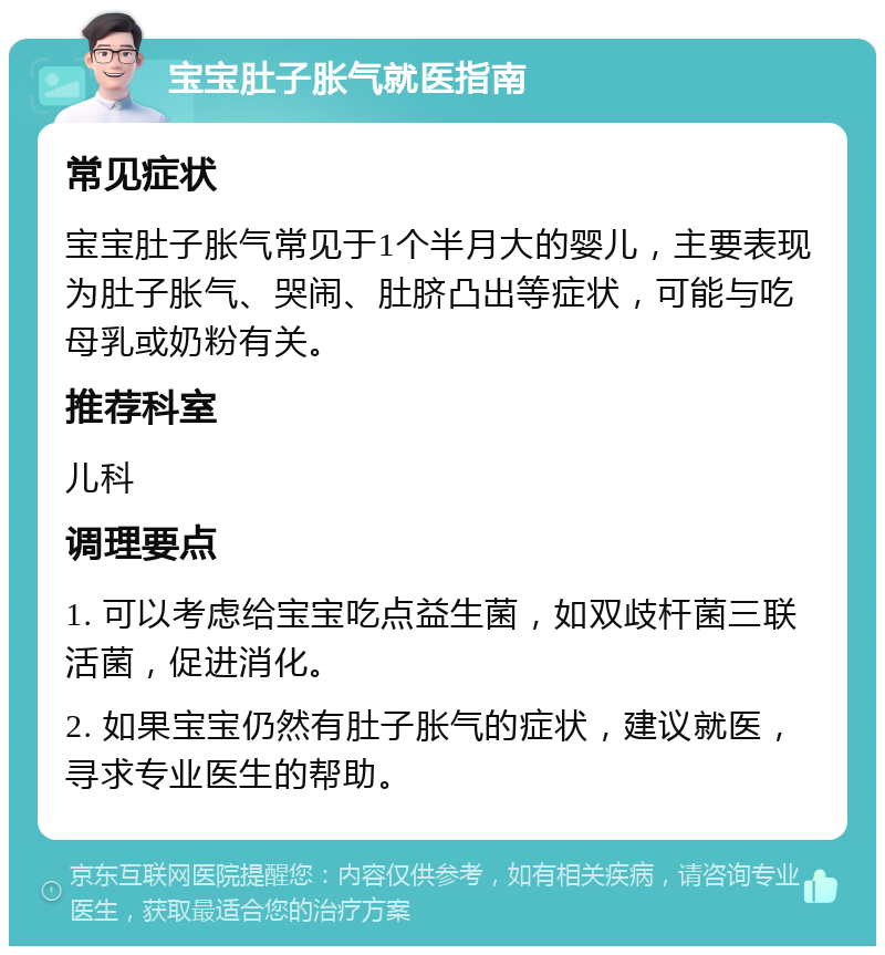 宝宝肚子胀气就医指南 常见症状 宝宝肚子胀气常见于1个半月大的婴儿，主要表现为肚子胀气、哭闹、肚脐凸出等症状，可能与吃母乳或奶粉有关。 推荐科室 儿科 调理要点 1. 可以考虑给宝宝吃点益生菌，如双歧杆菌三联活菌，促进消化。 2. 如果宝宝仍然有肚子胀气的症状，建议就医，寻求专业医生的帮助。