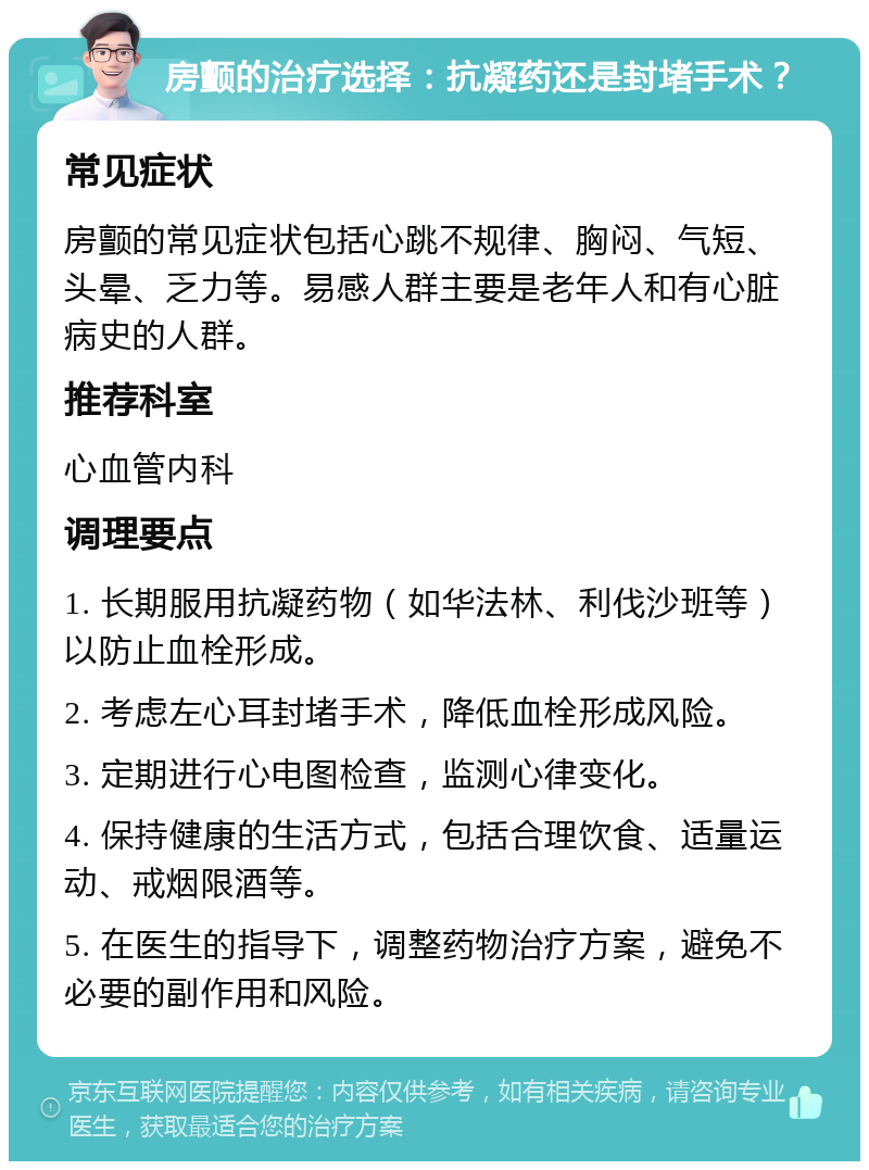 房颤的治疗选择：抗凝药还是封堵手术？ 常见症状 房颤的常见症状包括心跳不规律、胸闷、气短、头晕、乏力等。易感人群主要是老年人和有心脏病史的人群。 推荐科室 心血管内科 调理要点 1. 长期服用抗凝药物（如华法林、利伐沙班等）以防止血栓形成。 2. 考虑左心耳封堵手术，降低血栓形成风险。 3. 定期进行心电图检查，监测心律变化。 4. 保持健康的生活方式，包括合理饮食、适量运动、戒烟限酒等。 5. 在医生的指导下，调整药物治疗方案，避免不必要的副作用和风险。