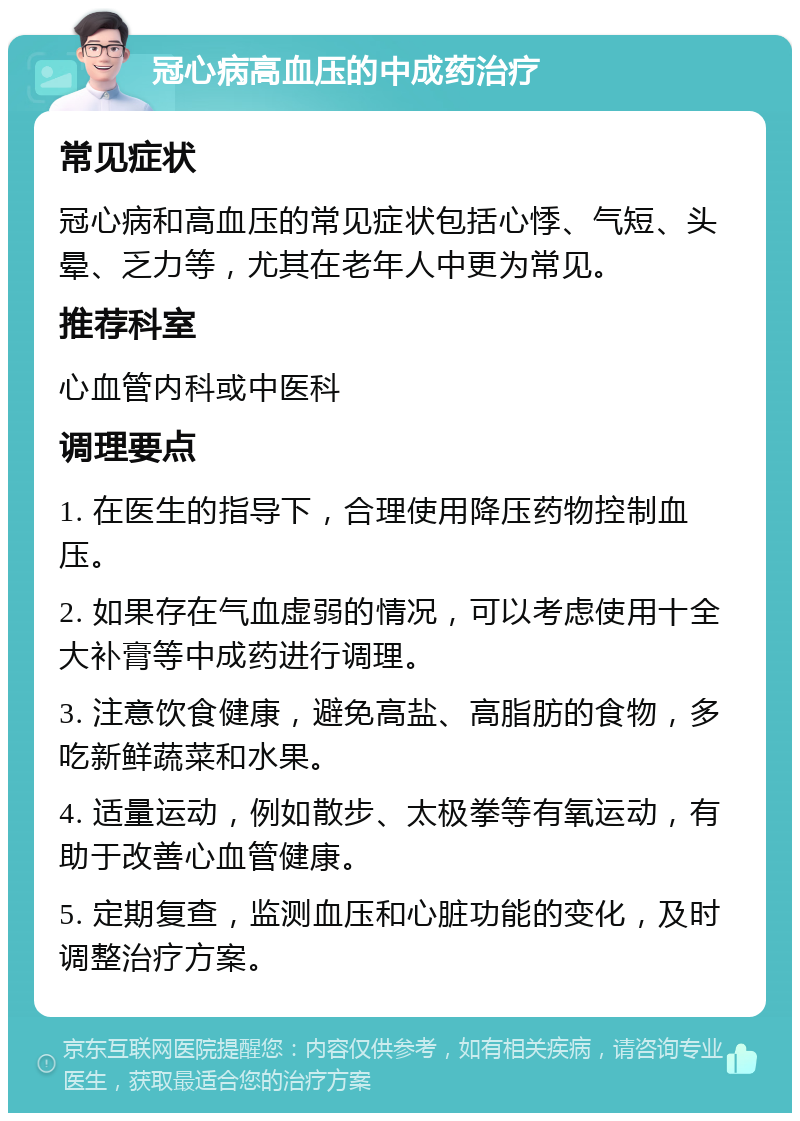 冠心病高血压的中成药治疗 常见症状 冠心病和高血压的常见症状包括心悸、气短、头晕、乏力等，尤其在老年人中更为常见。 推荐科室 心血管内科或中医科 调理要点 1. 在医生的指导下，合理使用降压药物控制血压。 2. 如果存在气血虚弱的情况，可以考虑使用十全大补膏等中成药进行调理。 3. 注意饮食健康，避免高盐、高脂肪的食物，多吃新鲜蔬菜和水果。 4. 适量运动，例如散步、太极拳等有氧运动，有助于改善心血管健康。 5. 定期复查，监测血压和心脏功能的变化，及时调整治疗方案。