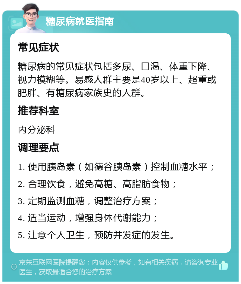 糖尿病就医指南 常见症状 糖尿病的常见症状包括多尿、口渴、体重下降、视力模糊等。易感人群主要是40岁以上、超重或肥胖、有糖尿病家族史的人群。 推荐科室 内分泌科 调理要点 1. 使用胰岛素（如德谷胰岛素）控制血糖水平； 2. 合理饮食，避免高糖、高脂肪食物； 3. 定期监测血糖，调整治疗方案； 4. 适当运动，增强身体代谢能力； 5. 注意个人卫生，预防并发症的发生。