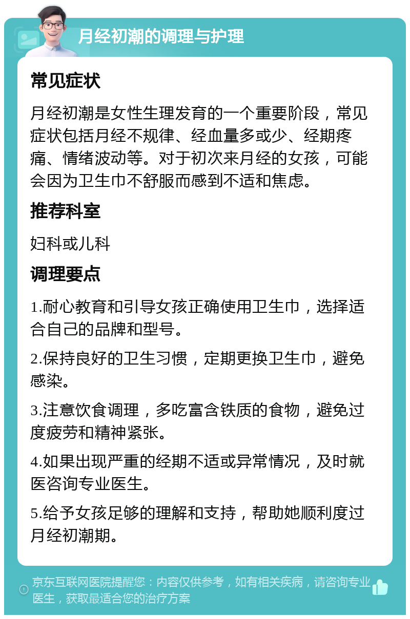 月经初潮的调理与护理 常见症状 月经初潮是女性生理发育的一个重要阶段，常见症状包括月经不规律、经血量多或少、经期疼痛、情绪波动等。对于初次来月经的女孩，可能会因为卫生巾不舒服而感到不适和焦虑。 推荐科室 妇科或儿科 调理要点 1.耐心教育和引导女孩正确使用卫生巾，选择适合自己的品牌和型号。 2.保持良好的卫生习惯，定期更换卫生巾，避免感染。 3.注意饮食调理，多吃富含铁质的食物，避免过度疲劳和精神紧张。 4.如果出现严重的经期不适或异常情况，及时就医咨询专业医生。 5.给予女孩足够的理解和支持，帮助她顺利度过月经初潮期。