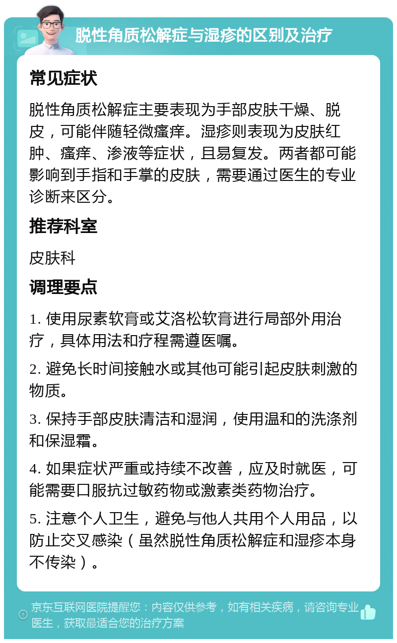 脱性角质松解症与湿疹的区别及治疗 常见症状 脱性角质松解症主要表现为手部皮肤干燥、脱皮，可能伴随轻微瘙痒。湿疹则表现为皮肤红肿、瘙痒、渗液等症状，且易复发。两者都可能影响到手指和手掌的皮肤，需要通过医生的专业诊断来区分。 推荐科室 皮肤科 调理要点 1. 使用尿素软膏或艾洛松软膏进行局部外用治疗，具体用法和疗程需遵医嘱。 2. 避免长时间接触水或其他可能引起皮肤刺激的物质。 3. 保持手部皮肤清洁和湿润，使用温和的洗涤剂和保湿霜。 4. 如果症状严重或持续不改善，应及时就医，可能需要口服抗过敏药物或激素类药物治疗。 5. 注意个人卫生，避免与他人共用个人用品，以防止交叉感染（虽然脱性角质松解症和湿疹本身不传染）。