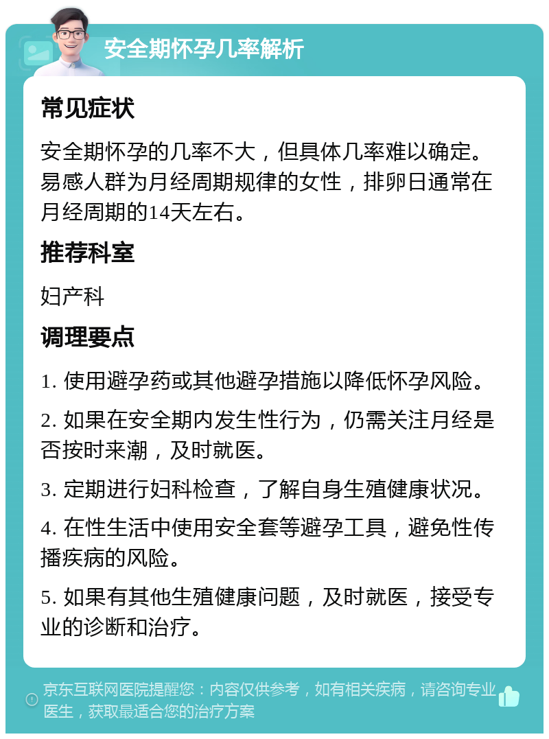 安全期怀孕几率解析 常见症状 安全期怀孕的几率不大，但具体几率难以确定。易感人群为月经周期规律的女性，排卵日通常在月经周期的14天左右。 推荐科室 妇产科 调理要点 1. 使用避孕药或其他避孕措施以降低怀孕风险。 2. 如果在安全期内发生性行为，仍需关注月经是否按时来潮，及时就医。 3. 定期进行妇科检查，了解自身生殖健康状况。 4. 在性生活中使用安全套等避孕工具，避免性传播疾病的风险。 5. 如果有其他生殖健康问题，及时就医，接受专业的诊断和治疗。