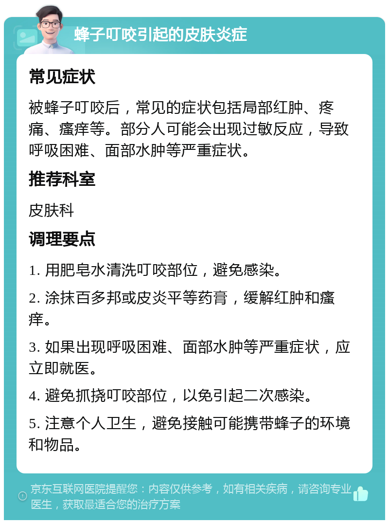 蜂子叮咬引起的皮肤炎症 常见症状 被蜂子叮咬后，常见的症状包括局部红肿、疼痛、瘙痒等。部分人可能会出现过敏反应，导致呼吸困难、面部水肿等严重症状。 推荐科室 皮肤科 调理要点 1. 用肥皂水清洗叮咬部位，避免感染。 2. 涂抹百多邦或皮炎平等药膏，缓解红肿和瘙痒。 3. 如果出现呼吸困难、面部水肿等严重症状，应立即就医。 4. 避免抓挠叮咬部位，以免引起二次感染。 5. 注意个人卫生，避免接触可能携带蜂子的环境和物品。