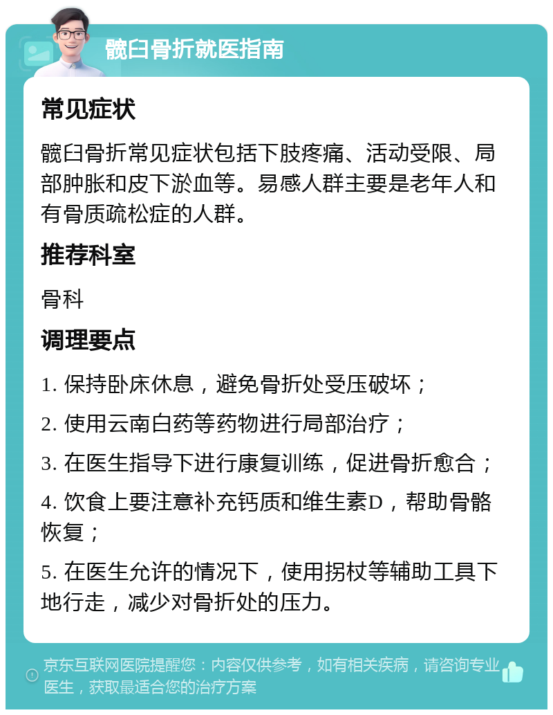 髋臼骨折就医指南 常见症状 髋臼骨折常见症状包括下肢疼痛、活动受限、局部肿胀和皮下淤血等。易感人群主要是老年人和有骨质疏松症的人群。 推荐科室 骨科 调理要点 1. 保持卧床休息，避免骨折处受压破坏； 2. 使用云南白药等药物进行局部治疗； 3. 在医生指导下进行康复训练，促进骨折愈合； 4. 饮食上要注意补充钙质和维生素D，帮助骨骼恢复； 5. 在医生允许的情况下，使用拐杖等辅助工具下地行走，减少对骨折处的压力。