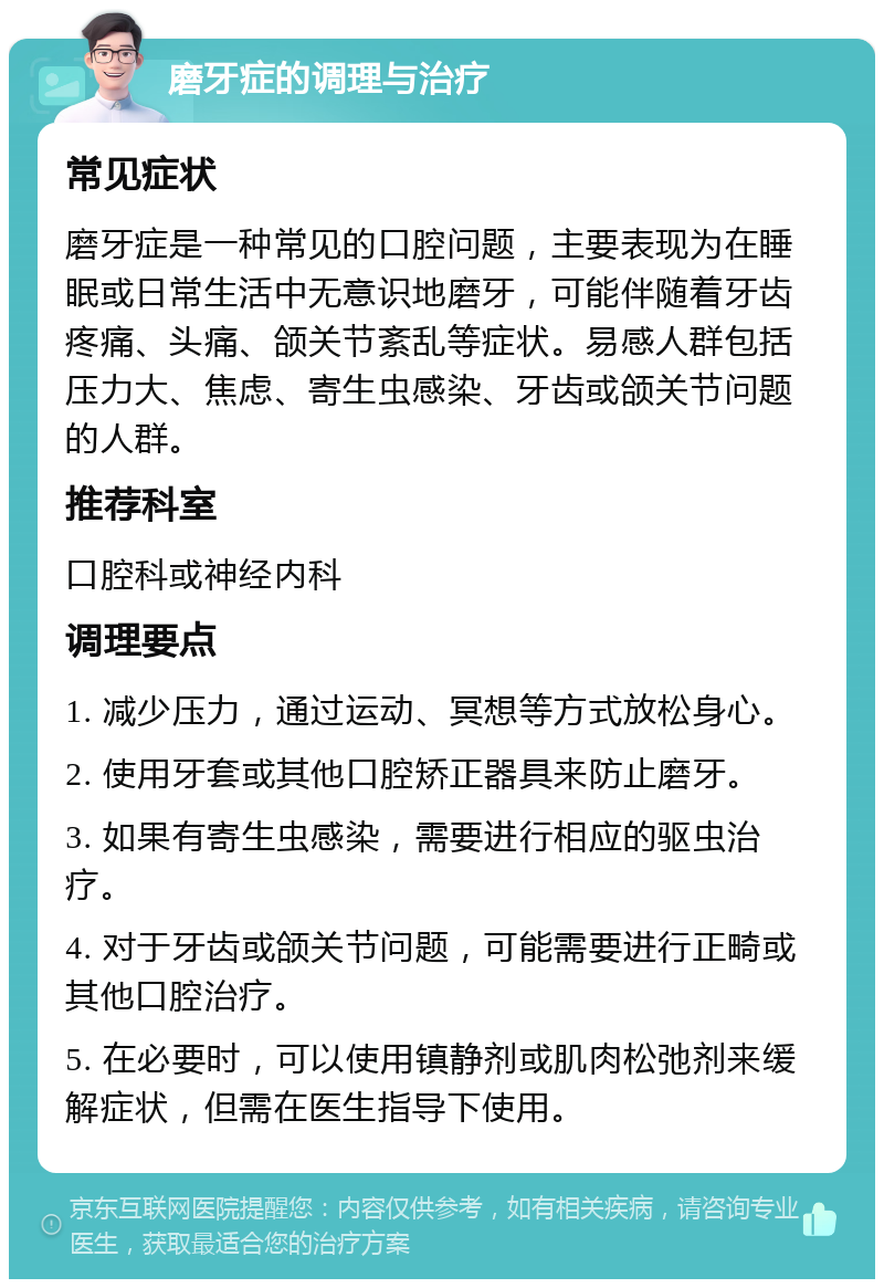 磨牙症的调理与治疗 常见症状 磨牙症是一种常见的口腔问题，主要表现为在睡眠或日常生活中无意识地磨牙，可能伴随着牙齿疼痛、头痛、颌关节紊乱等症状。易感人群包括压力大、焦虑、寄生虫感染、牙齿或颌关节问题的人群。 推荐科室 口腔科或神经内科 调理要点 1. 减少压力，通过运动、冥想等方式放松身心。 2. 使用牙套或其他口腔矫正器具来防止磨牙。 3. 如果有寄生虫感染，需要进行相应的驱虫治疗。 4. 对于牙齿或颌关节问题，可能需要进行正畸或其他口腔治疗。 5. 在必要时，可以使用镇静剂或肌肉松弛剂来缓解症状，但需在医生指导下使用。