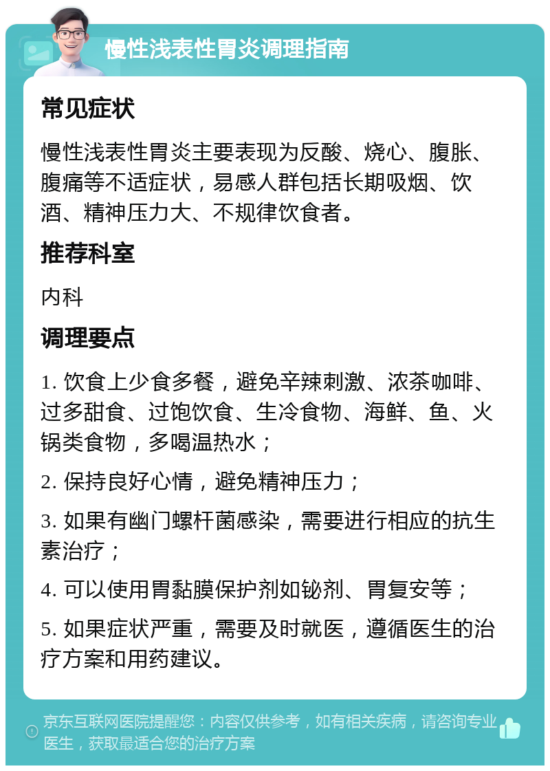 慢性浅表性胃炎调理指南 常见症状 慢性浅表性胃炎主要表现为反酸、烧心、腹胀、腹痛等不适症状，易感人群包括长期吸烟、饮酒、精神压力大、不规律饮食者。 推荐科室 内科 调理要点 1. 饮食上少食多餐，避免辛辣刺激、浓茶咖啡、过多甜食、过饱饮食、生冷食物、海鲜、鱼、火锅类食物，多喝温热水； 2. 保持良好心情，避免精神压力； 3. 如果有幽门螺杆菌感染，需要进行相应的抗生素治疗； 4. 可以使用胃黏膜保护剂如铋剂、胃复安等； 5. 如果症状严重，需要及时就医，遵循医生的治疗方案和用药建议。