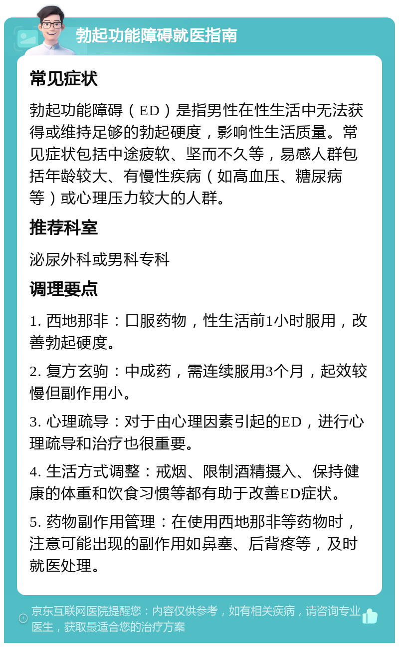 勃起功能障碍就医指南 常见症状 勃起功能障碍（ED）是指男性在性生活中无法获得或维持足够的勃起硬度，影响性生活质量。常见症状包括中途疲软、坚而不久等，易感人群包括年龄较大、有慢性疾病（如高血压、糖尿病等）或心理压力较大的人群。 推荐科室 泌尿外科或男科专科 调理要点 1. 西地那非：口服药物，性生活前1小时服用，改善勃起硬度。 2. 复方玄驹：中成药，需连续服用3个月，起效较慢但副作用小。 3. 心理疏导：对于由心理因素引起的ED，进行心理疏导和治疗也很重要。 4. 生活方式调整：戒烟、限制酒精摄入、保持健康的体重和饮食习惯等都有助于改善ED症状。 5. 药物副作用管理：在使用西地那非等药物时，注意可能出现的副作用如鼻塞、后背疼等，及时就医处理。