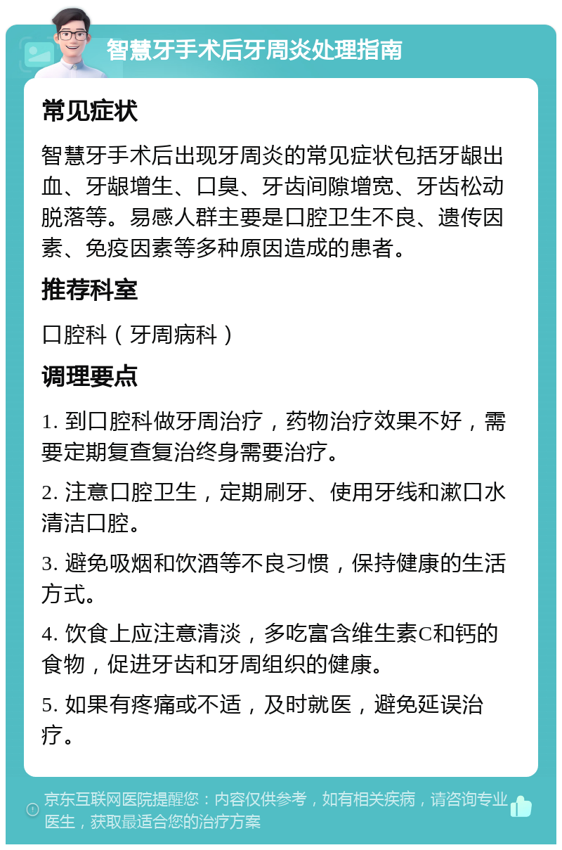 智慧牙手术后牙周炎处理指南 常见症状 智慧牙手术后出现牙周炎的常见症状包括牙龈出血、牙龈增生、口臭、牙齿间隙增宽、牙齿松动脱落等。易感人群主要是口腔卫生不良、遗传因素、免疫因素等多种原因造成的患者。 推荐科室 口腔科（牙周病科） 调理要点 1. 到口腔科做牙周治疗，药物治疗效果不好，需要定期复查复治终身需要治疗。 2. 注意口腔卫生，定期刷牙、使用牙线和漱口水清洁口腔。 3. 避免吸烟和饮酒等不良习惯，保持健康的生活方式。 4. 饮食上应注意清淡，多吃富含维生素C和钙的食物，促进牙齿和牙周组织的健康。 5. 如果有疼痛或不适，及时就医，避免延误治疗。