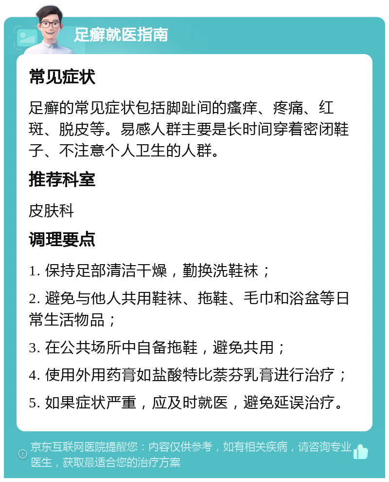 足癣就医指南 常见症状 足癣的常见症状包括脚趾间的瘙痒、疼痛、红斑、脱皮等。易感人群主要是长时间穿着密闭鞋子、不注意个人卫生的人群。 推荐科室 皮肤科 调理要点 1. 保持足部清洁干燥，勤换洗鞋袜； 2. 避免与他人共用鞋袜、拖鞋、毛巾和浴盆等日常生活物品； 3. 在公共场所中自备拖鞋，避免共用； 4. 使用外用药膏如盐酸特比萘芬乳膏进行治疗； 5. 如果症状严重，应及时就医，避免延误治疗。