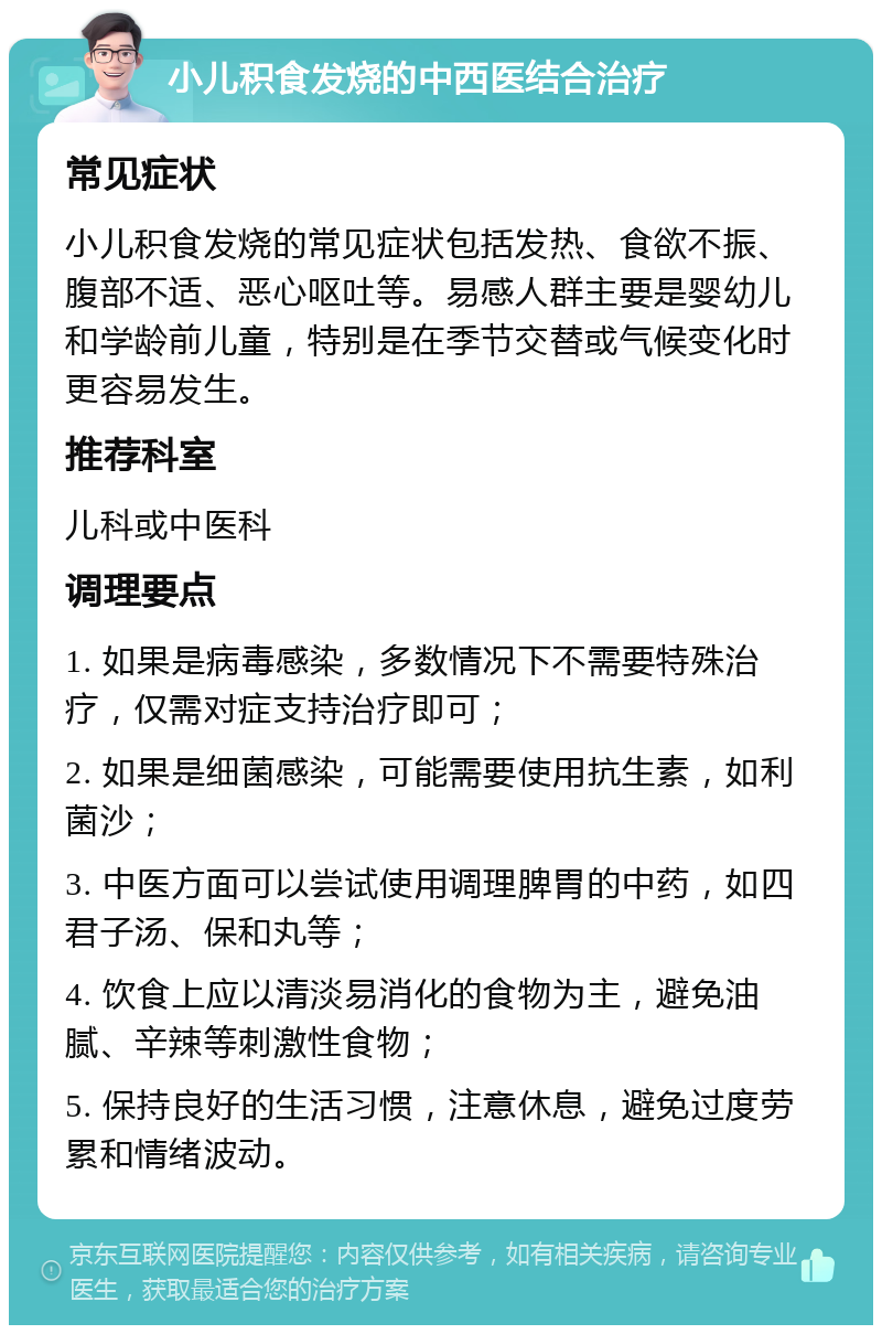 小儿积食发烧的中西医结合治疗 常见症状 小儿积食发烧的常见症状包括发热、食欲不振、腹部不适、恶心呕吐等。易感人群主要是婴幼儿和学龄前儿童，特别是在季节交替或气候变化时更容易发生。 推荐科室 儿科或中医科 调理要点 1. 如果是病毒感染，多数情况下不需要特殊治疗，仅需对症支持治疗即可； 2. 如果是细菌感染，可能需要使用抗生素，如利菌沙； 3. 中医方面可以尝试使用调理脾胃的中药，如四君子汤、保和丸等； 4. 饮食上应以清淡易消化的食物为主，避免油腻、辛辣等刺激性食物； 5. 保持良好的生活习惯，注意休息，避免过度劳累和情绪波动。