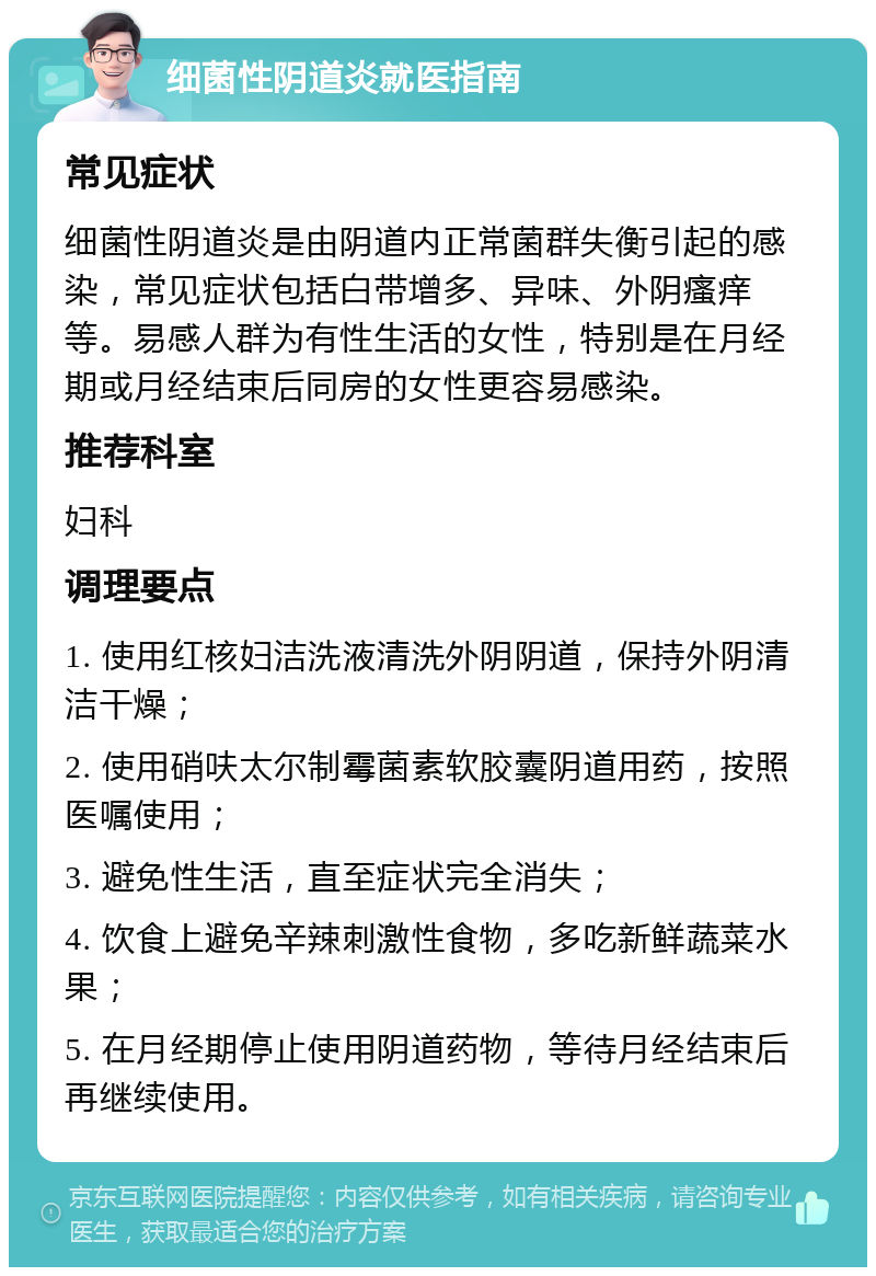 细菌性阴道炎就医指南 常见症状 细菌性阴道炎是由阴道内正常菌群失衡引起的感染，常见症状包括白带增多、异味、外阴瘙痒等。易感人群为有性生活的女性，特别是在月经期或月经结束后同房的女性更容易感染。 推荐科室 妇科 调理要点 1. 使用红核妇洁洗液清洗外阴阴道，保持外阴清洁干燥； 2. 使用硝呋太尔制霉菌素软胶囊阴道用药，按照医嘱使用； 3. 避免性生活，直至症状完全消失； 4. 饮食上避免辛辣刺激性食物，多吃新鲜蔬菜水果； 5. 在月经期停止使用阴道药物，等待月经结束后再继续使用。